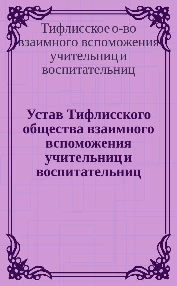 Устав Тифлисского общества взаимного вспоможения учительниц и воспитательниц : Утв. 7 нояб. 1883 г.