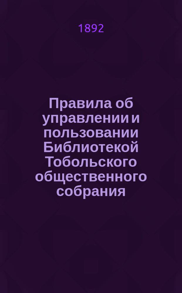Правила об управлении и пользовании Библиотекой Тобольского общественного собрания : Утв. 14 мая 1892 г