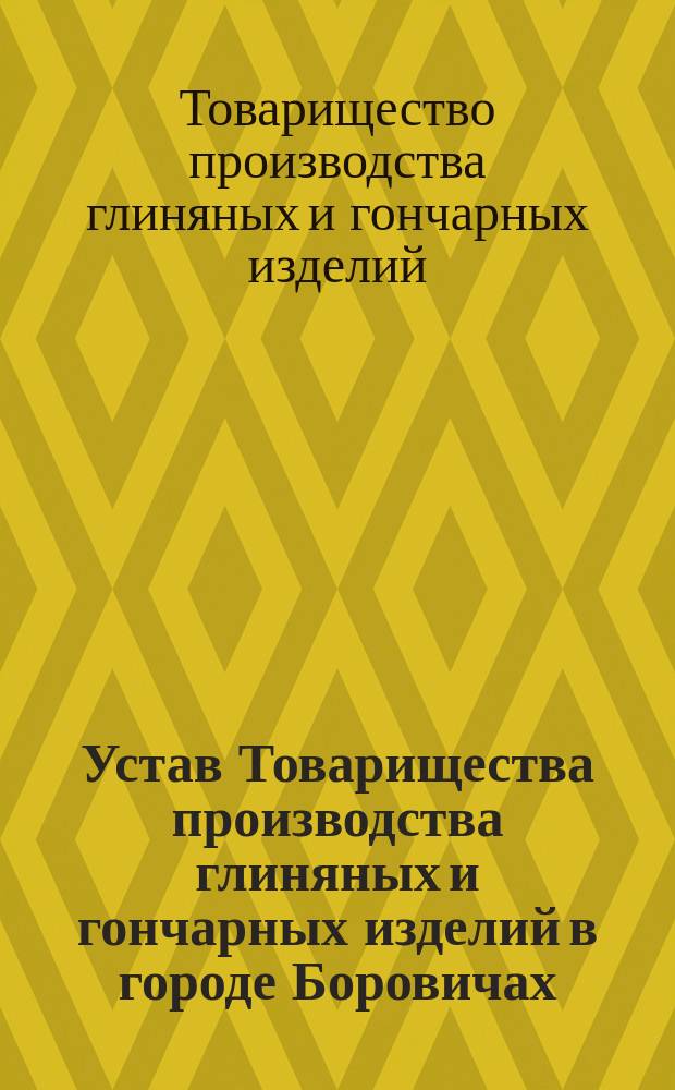 Устав Товарищества производства глиняных и гончарных изделий в городе Боровичах : Утв. 3 июля 1892 г. : С изм., ... утв. 11 мая 1904 г