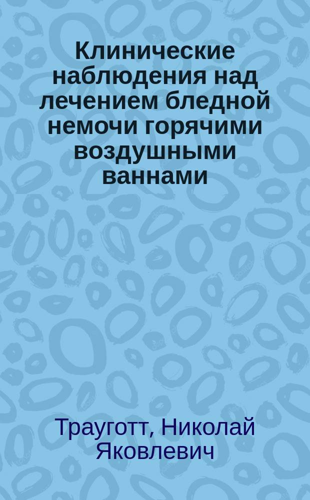 Клинические наблюдения над лечением бледной немочи горячими воздушными ваннами : Дис. на степ. д-ра мед. Николая Трауготта