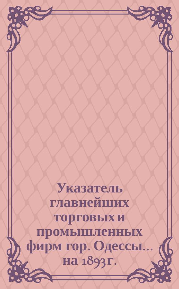 Указатель главнейших торговых и промышленных фирм гор. Одессы... ... на 1893 г.