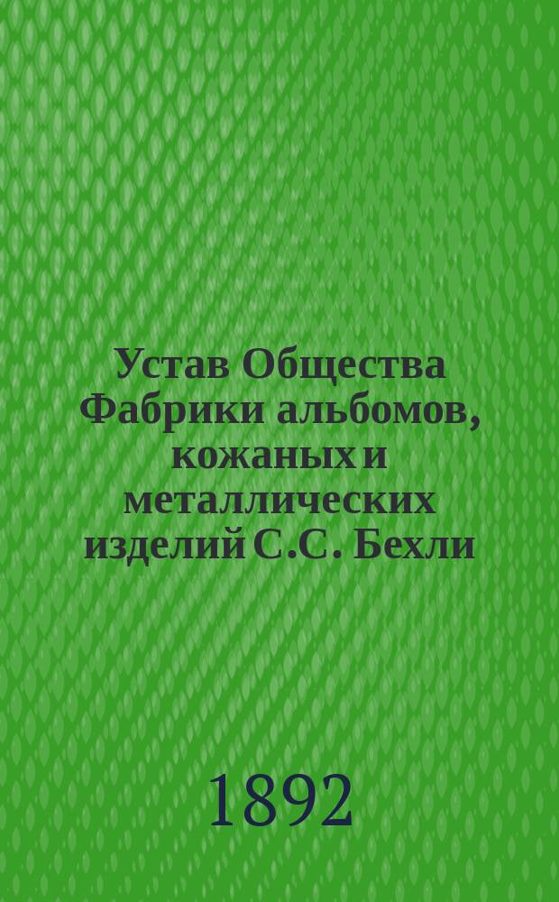 Устав Общества Фабрики альбомов, кожаных и металлических изделий С.С. Бехли : Утв. 2 июня 1892 г.