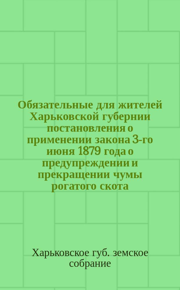 Обязательные для жителей Харьковской губернии постановления о применении закона 3-го июня 1879 года о предупреждении и прекращении чумы рогатого скота, изданные Харьковским губернским земским собранием и измененные согласно указаниям г. министра внутренних дел