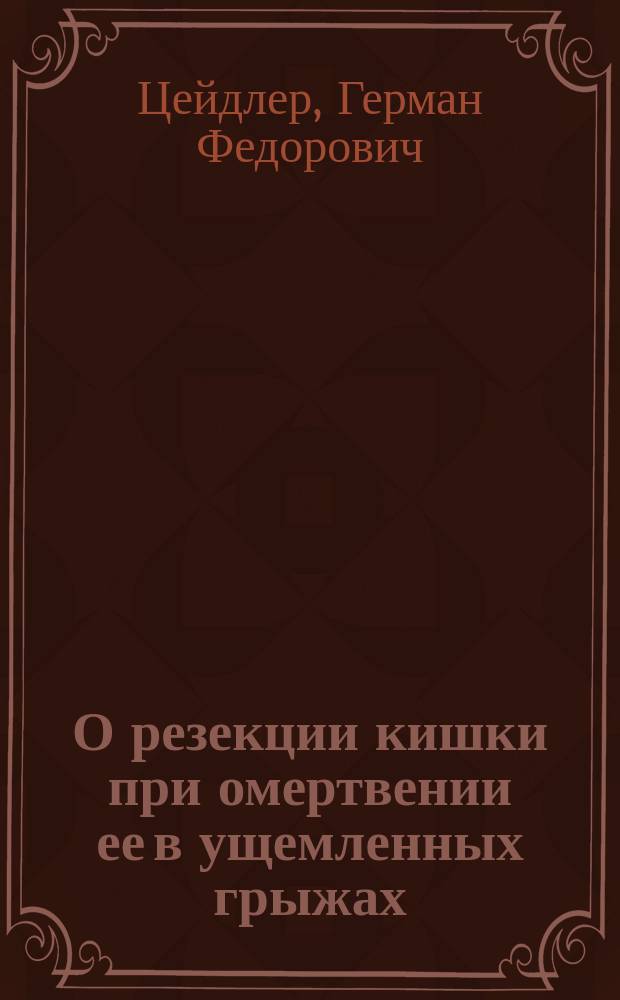 О резекции кишки при омертвении ее в ущемленных грыжах : Дис. на степ. д-ра мед. Г.Ф. Цейдлера