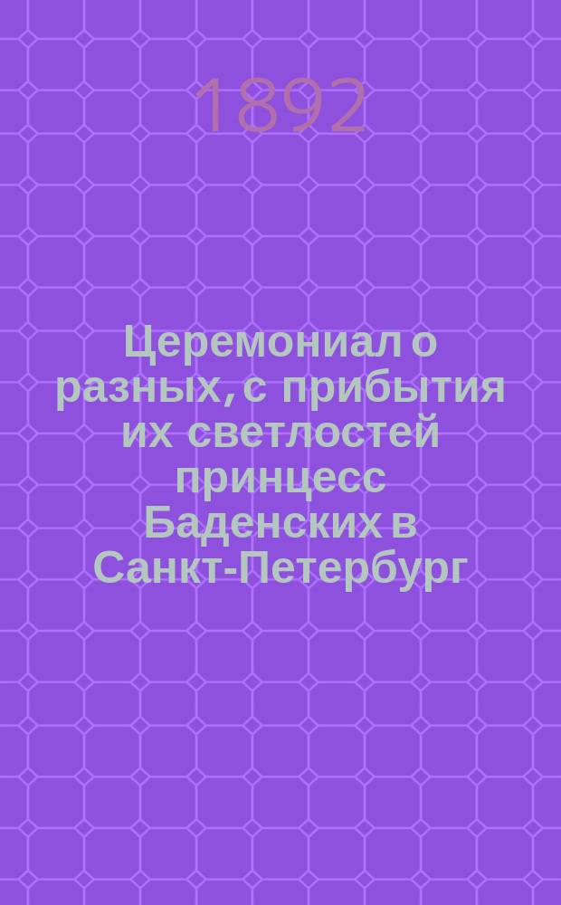 Церемониал о разных, с прибытия их светлостей принцесс Баденских в Санкт-Петербург, при комнатах их, происхождениях. 1792 г. октября с 31-го - 1793 г. января по 1-е число