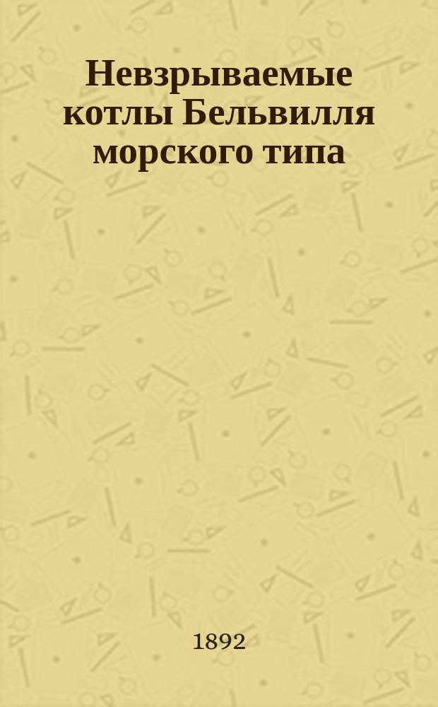 Невзрываемые котлы Бельвилля морского типа : Постройка, устройство, действие и рук. для упр. ими, с прил. результатов испытания котлов на фрегате "Минин" Комис. от Мор. м-ва в 1888 г., а также служба котлов за время плавания фрегата с 1889-1891 г