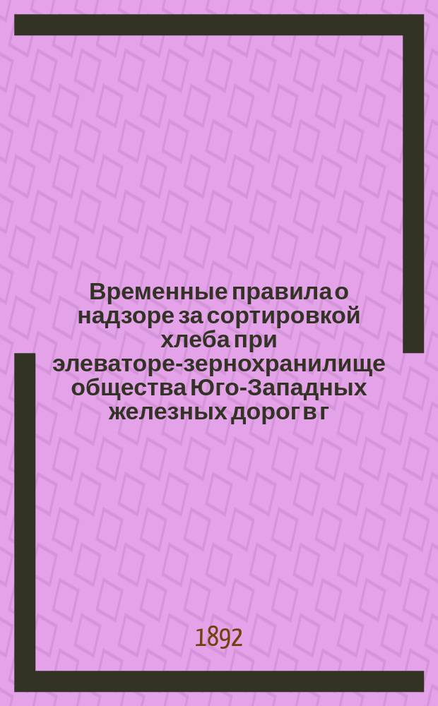 Временные правила о надзоре за сортировкой хлеба при элеваторе-зернохранилище общества Юго-Западных железных дорог в г. Одессе