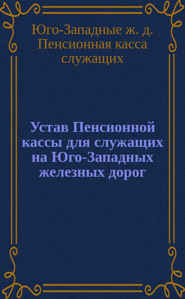 Устав Пенсионной кассы для служащих на Юго-Западных железных дорог : Утв. 1 дек. 1891 г.