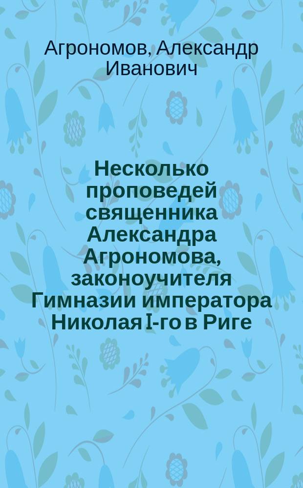 Несколько проповедей священника Александра Агрономова, законоучителя Гимназии императора Николая I-го в Риге