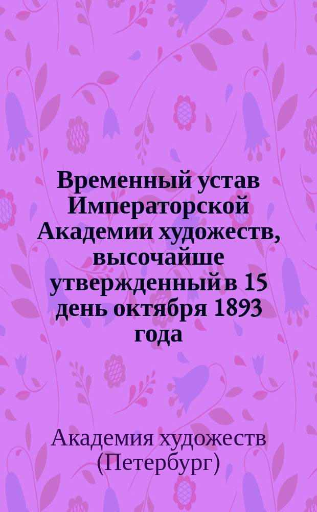 Временный устав Императорской Академии художеств, высочайше утвержденный в 15 день октября 1893 года