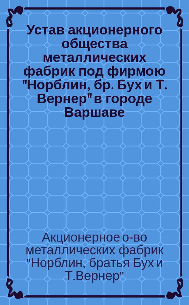 Устав акционерного общества металлических фабрик под фирмою "Норблин, бр. Бух и Т. Вернер" в городе Варшаве : Утв. 31 марта 1893 г.