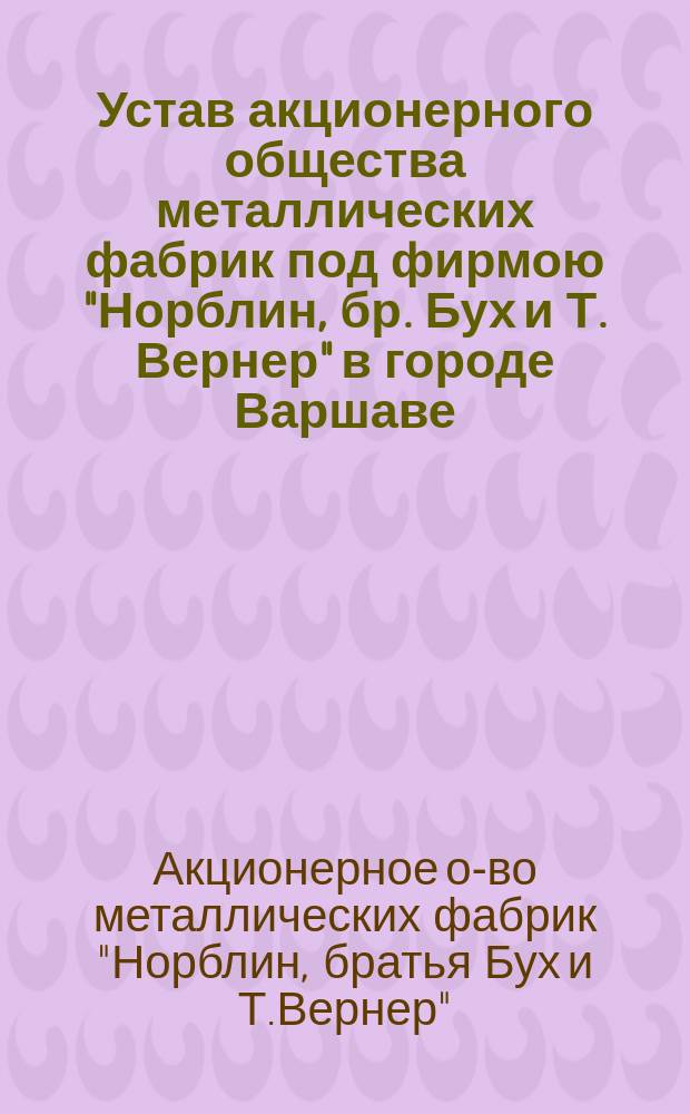 Устав акционерного общества металлических фабрик под фирмою "Норблин, бр. Бух и Т. Вернер" в городе Варшаве : Утв. 31 марта 1893 г.