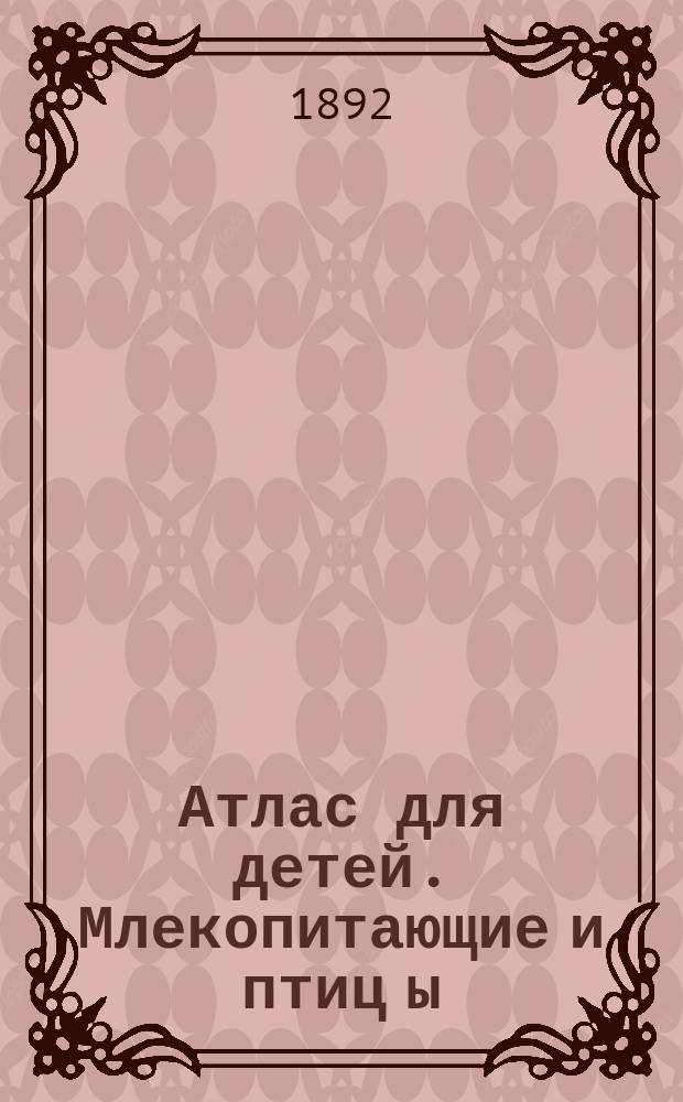 Атлас для детей. [Млекопитающие и птиц[ы] : Рис. извлеч. из соч.: проф. др. Шинц, Кювье, Рейнш и Э.К. Брандт