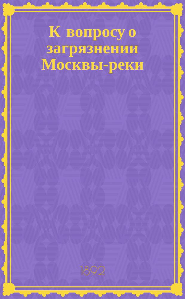 К вопросу о загрязнении Москвы-реки : Доклад О-ву для содействия улучшению и развитию мануфактурной пром-сти в заседании 20 сент. 1892 г