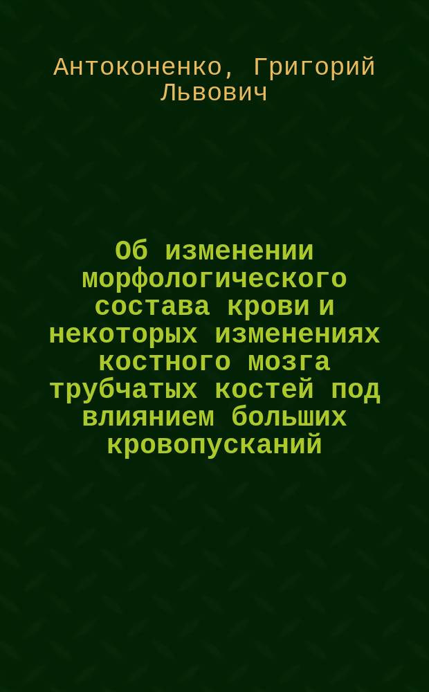 Об изменении морфологического состава крови и некоторых изменениях костного мозга трубчатых костей под влиянием больших кровопусканий : (Эксперим. исслед.) : Дис. на степ. д-ра медицины Григория Львовича Антоконенко