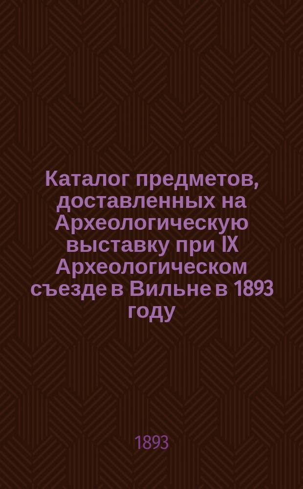 Каталог предметов, доставленных на Археологическую выставку при IX Археологическом съезде в Вильне в 1893 году; Прибавление к Каталогу Выставки..