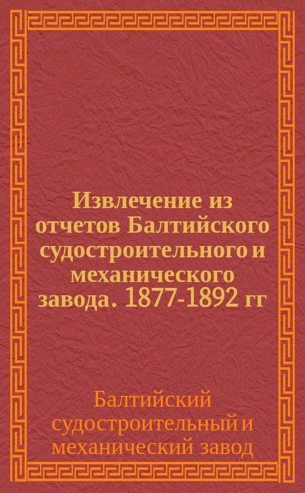 Извлечение из отчетов Балтийского судостроительного и механического завода. 1877-1892 гг. : XVI лет : Об оборотах б. Правл., а с 1885 г. Ликвидац. комис. и о действиях Балт. з-да