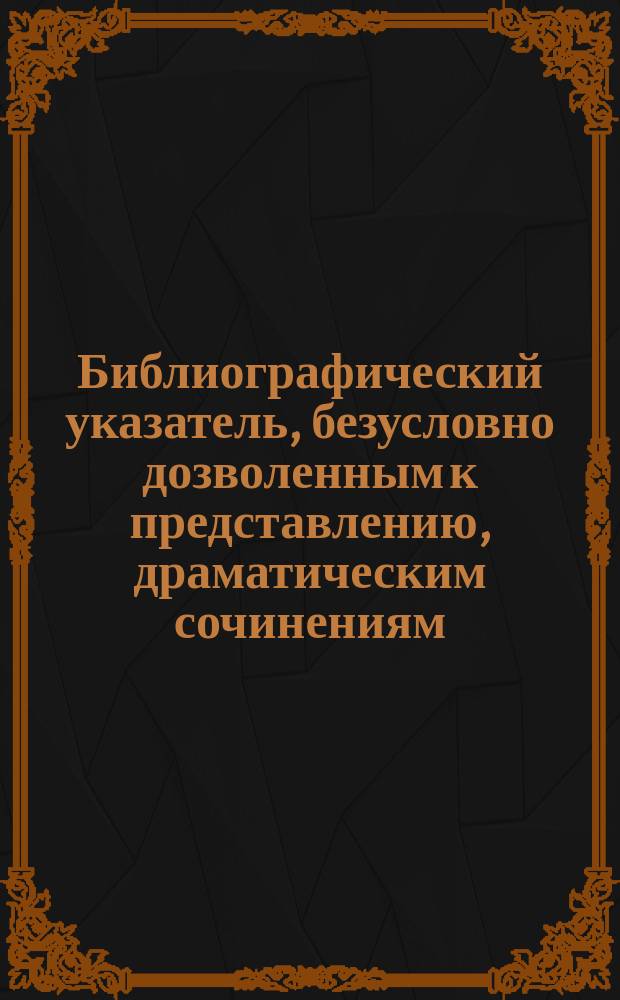 Библиографический указатель, безусловно дозволенным к представлению, драматическим сочинениям, рассмотренным драматическою цензурою : С апреля 1891 г. по 1-е апреля 1893 года