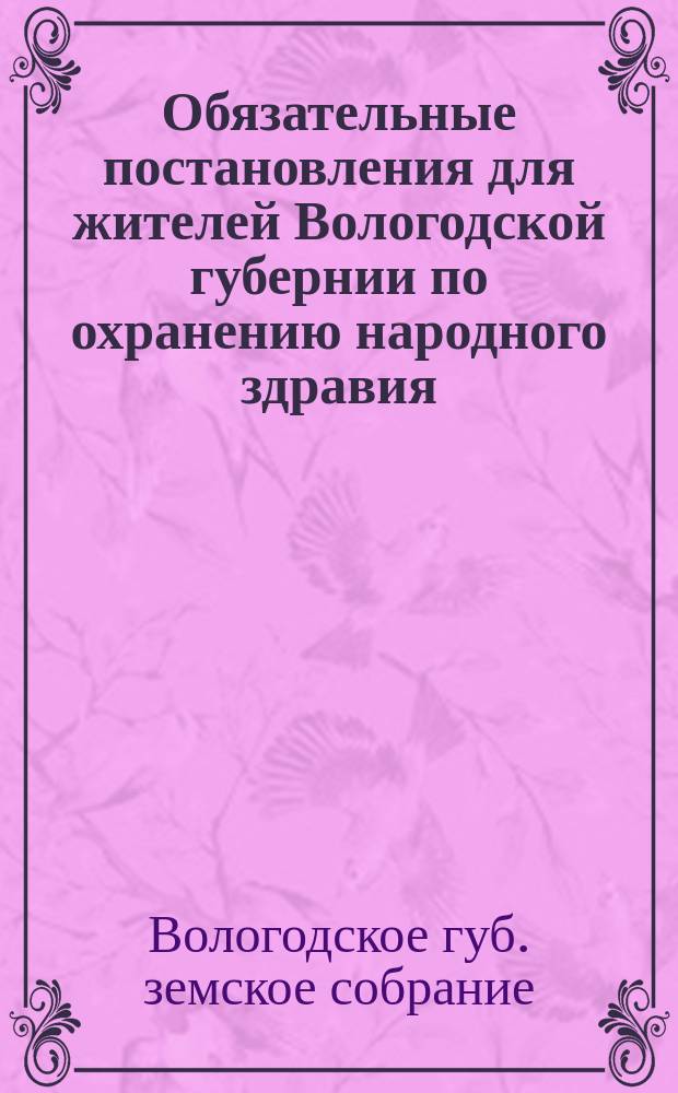 Обязательные постановления для жителей Вологодской губернии по охранению народного здравия, составленные Вологодским губернским земским собранием на основании ст. 108 Положения о земских учрежд. издания 1891 года