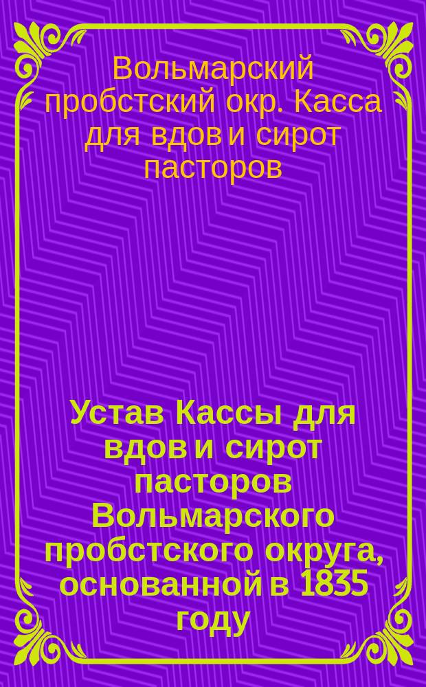 Устав Кассы для вдов и сирот пасторов Вольмарского пробстского округа, основанной в 1835 году : Утв. 14 марта 1893 г.