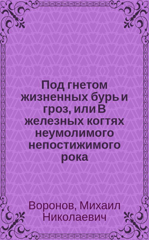 Под гнетом жизненных бурь и гроз, или В железных когтях неумолимого непостижимого рока : Оправдат. ст. Михаила Николаевича Воронова, экс.-ред.-изд. журн.: "Изумруд" и "Б-ка ист. и уголов. романов" перед лицом обществ. мнения : С прил. портр. авт