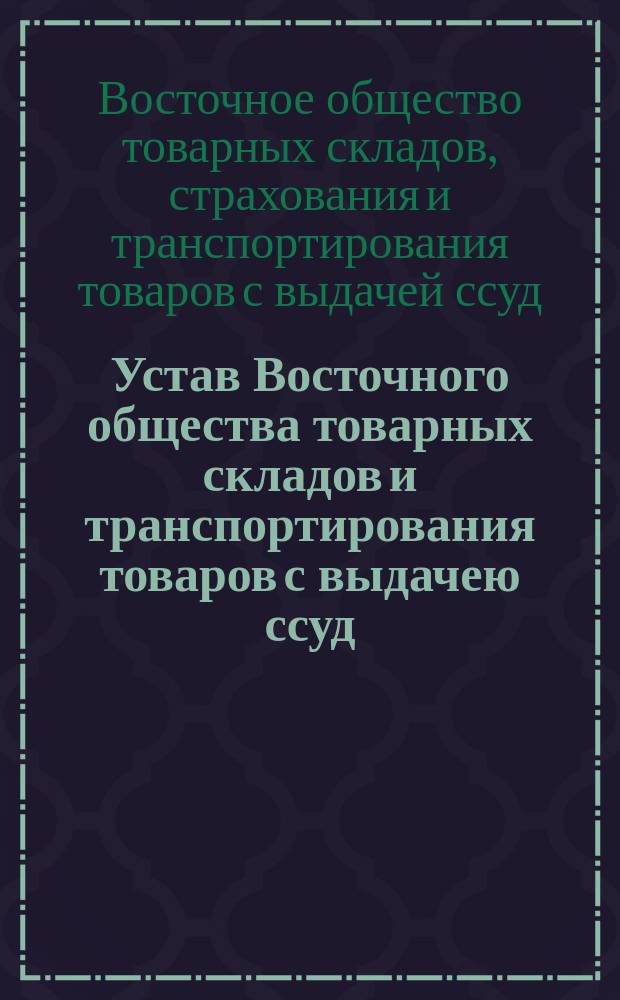 Устав Восточного общества товарных складов и транспортирования товаров с выдачею ссуд : Утв. 19 мая 1893 г.