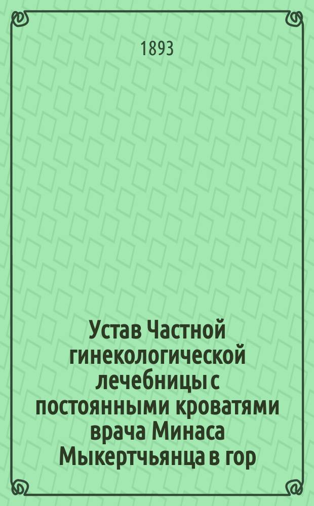 Устав Частной гинекологической лечебницы с постоянными кроватями врача Минаса Мыкертчьянца в гор. Тифлисе : Утв. 26 янв. 1893 г.