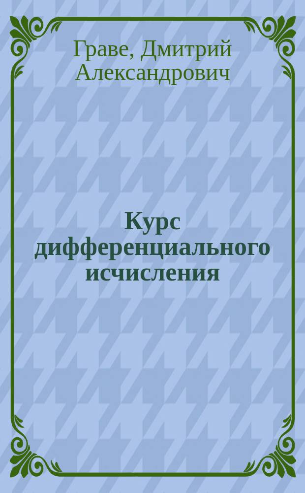 ...Курс дифференциального исчисления : Лекции, чит. прив. доц. Имп. С.-Петерб. ун-та Д.А. Граве : С 78 черт. в тексте