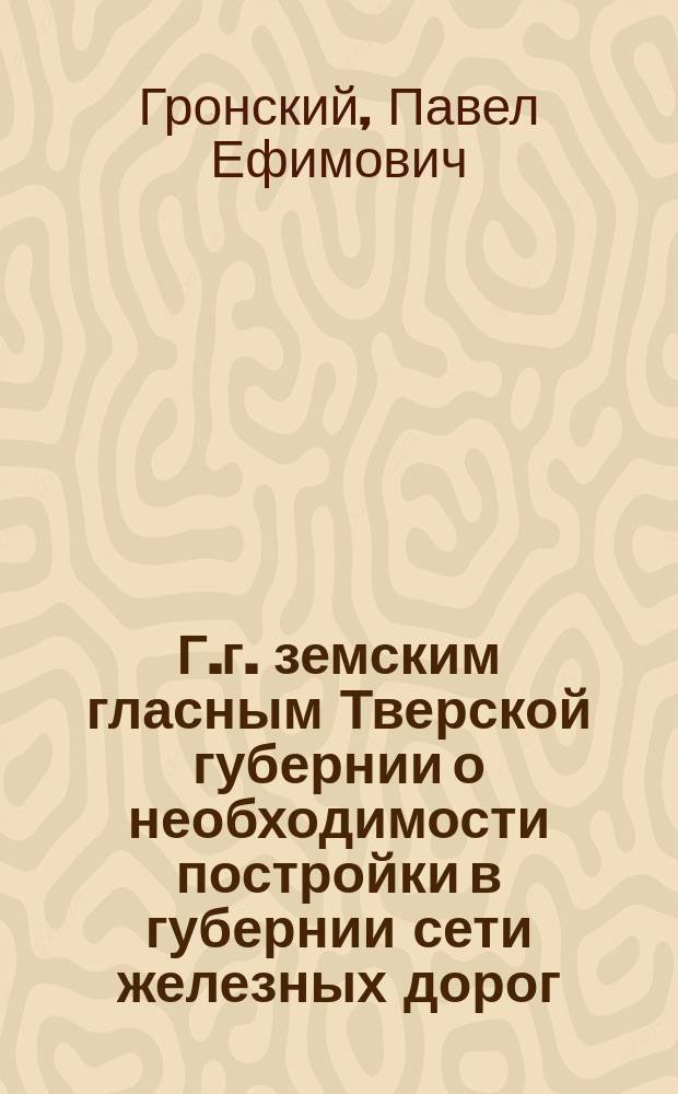 Г.г. земским гласным Тверской губернии [о необходимости постройки в губернии сети железных дорог]