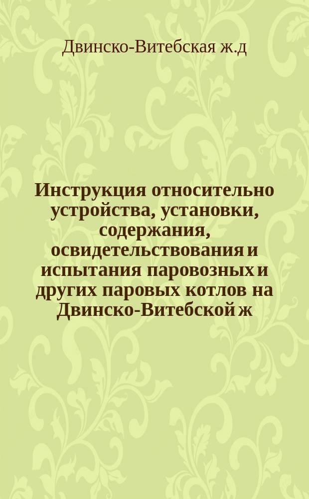 Инструкция относительно устройства, установки, содержания, освидетельствования и испытания паровозных и других паровых котлов на Двинско-Витебской ж. д.