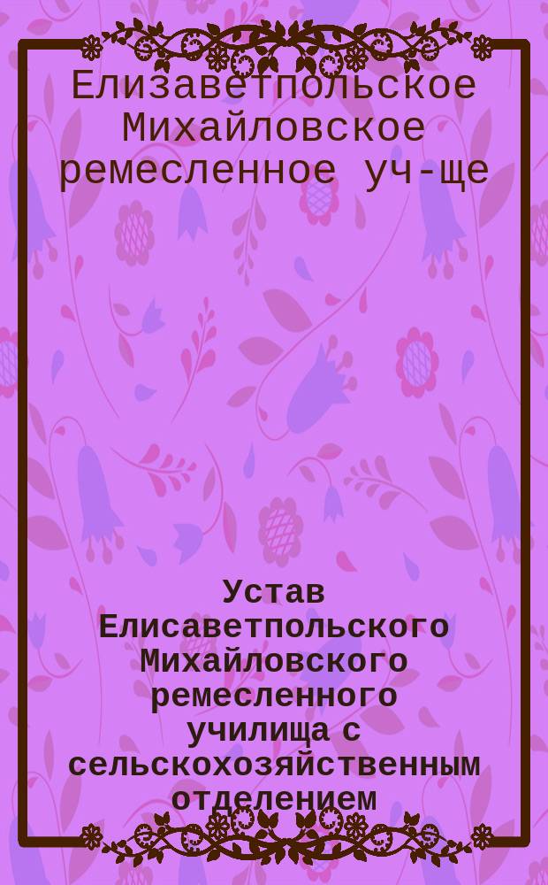 Устав Елисаветпольского Михайловского ремесленного училища с сельскохозяйственным отделением : Утв. 22 мая 1893 г.