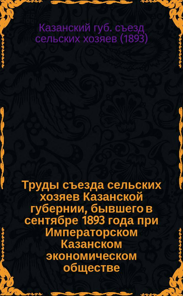 Труды съезда сельских хозяев Казанской губернии, бывшего в сентябре 1893 года при Императорском Казанском экономическом обществе