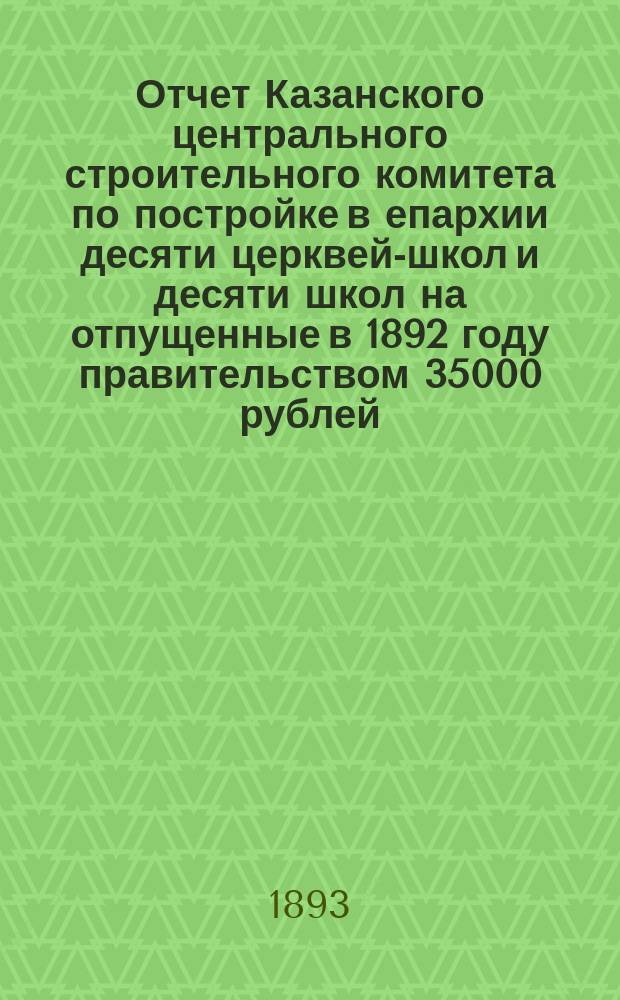 Отчет Казанского центрального строительного комитета по постройке в епархии десяти церквей-школ и десяти школ на отпущенные в 1892 году правительством 35000 рублей, из общей ассигнованной суммы на общественные работы в местностях, пострадавших от неурожая