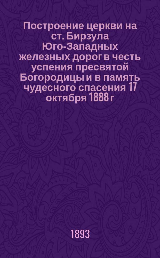 Построение церкви на ст. Бирзула Юго-Западных железных дорог в честь успения пресвятой Богородицы и в память чудесного спасения 17 октября 1888 г. государя императора и его августейшего семейства, начатая в мае м-це 1892 г. и оконченная в июле м-це 1893 г.