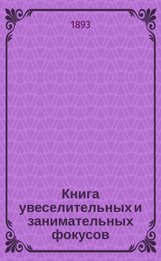 Книга увеселительных и занимательных фокусов: спиритических, оптических, магических и ловкости и гибкости пальцев, и проворства рук : Самоучитель фокус. искусства или руководство без указаний проф. магии к исполнению всевозмож. фокусов..