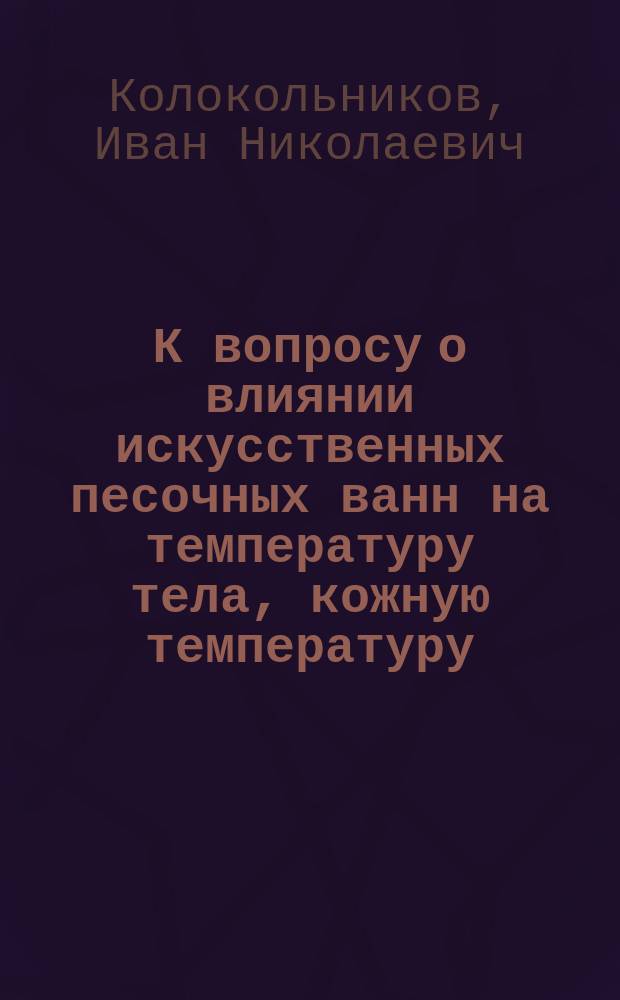 К вопросу о влиянии искусственных песочных ванн на температуру тела, кожную температуру, пульс, кровяное давление, дыхание, емкость легких, мышечную силу, кожную чувствительность, вес тела, кожно-легочные потери и обмен воды у здоровых людей : Дис. на степ. д-ра мед. И.Н. Колокольникова