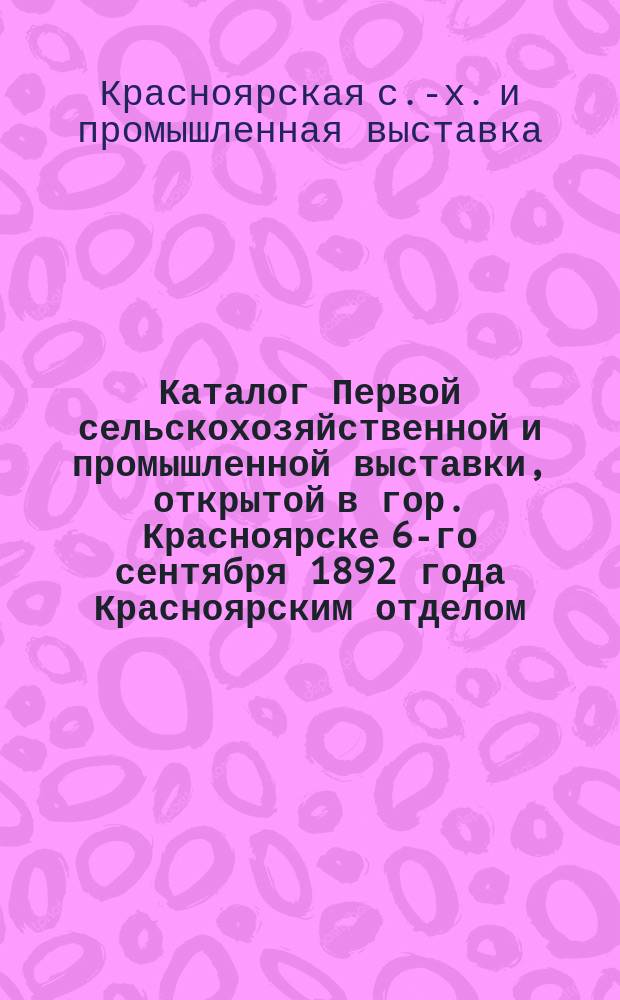 Каталог Первой сельскохозяйственной и промышленной выставки, открытой в гор. Красноярске 6-го сентября 1892 года Красноярским отделом... Московского общества сельского хозяйства