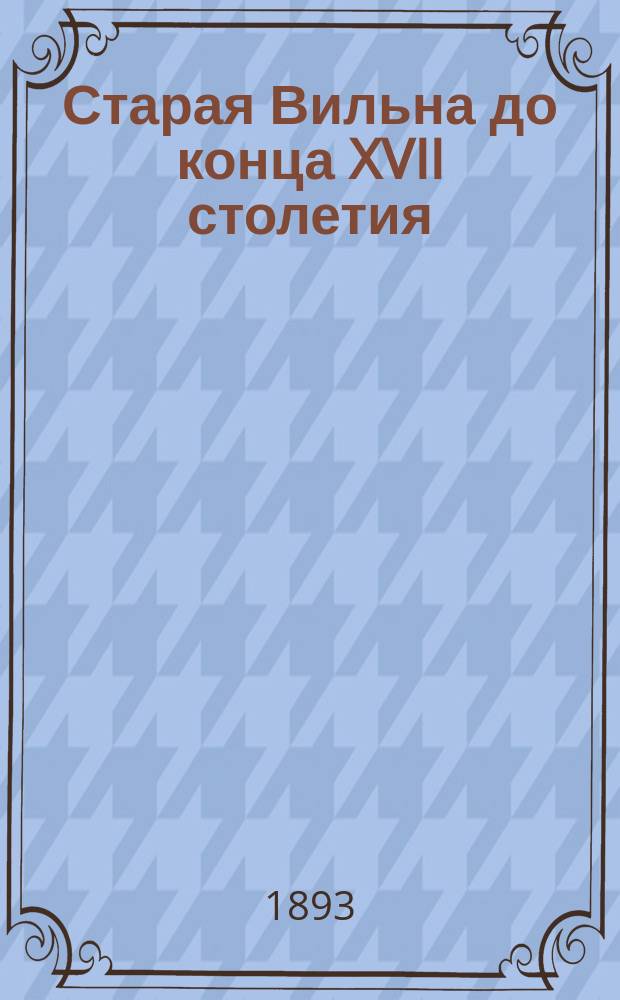 Старая Вильна до конца XVII столетия : Опыт исслед. топографии города Вильны...