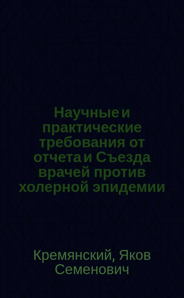 Научные и практические требования от отчета и Съезда врачей против холерной эпидемии : Материал для определения вернейших мер и средств борьбы с эпидемиями азиат. холеры
