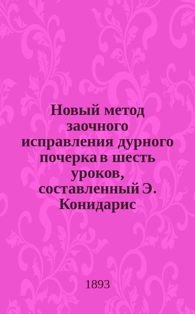 Новый метод заочного исправления дурного почерка в шесть уроков, составленный Э. Конидарис, профессором каллиграфии, удостоившийся медали и диплома на разных загранич. выст. и благодарности е. вел. короля эллинов Георгия I