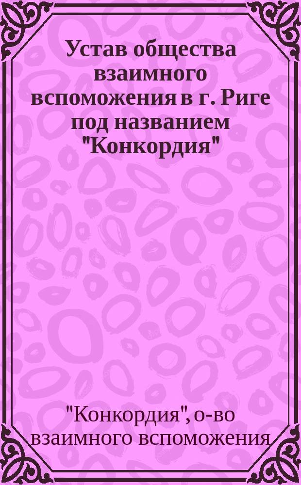 Устав общества взаимного вспоможения в г. Риге под названием "Конкордия" : Утв. 19 нояб. 1892 г.
