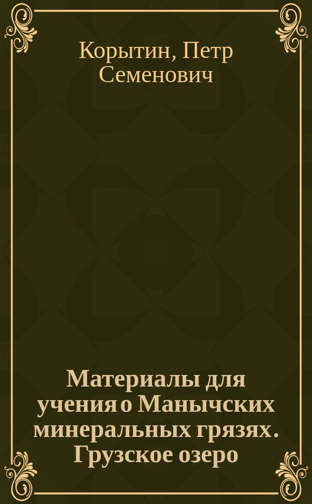 Материалы для учения о Манычских минеральных грязях. Грузское озеро : Исслед. и наблюдения, произвед. во время лет. сезонов 1889, 1890 и 1891 гг. : Дис. на степ. д-ра мед. Петра Корытина