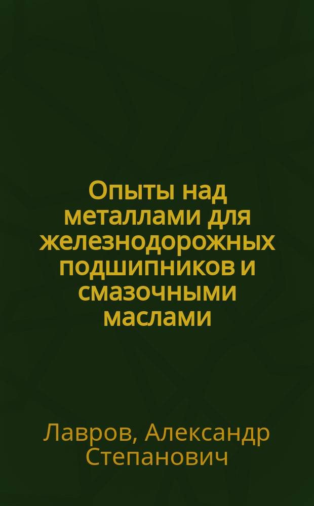 Опыты над металлами для железнодорожных подшипников и смазочными маслами : Доп. к сообщ. А.С. Лаврова в Имп. Рус. техн. о-ве от 6-го марта 1882 г