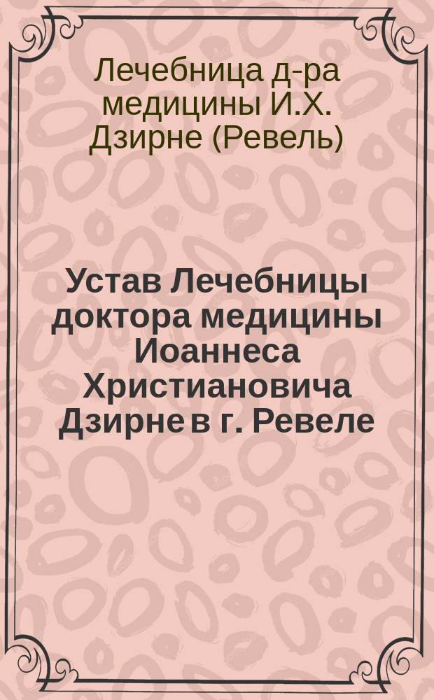 Устав Лечебницы доктора медицины Иоаннеса Христиановича Дзирне в г. Ревеле : Утв. 16 дек. 1892 г.