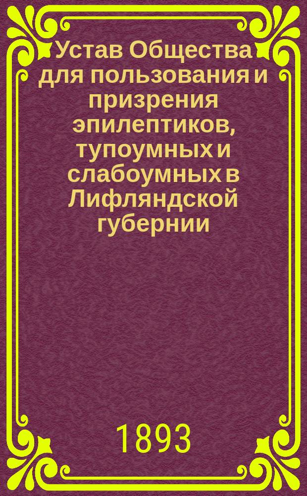 Устав Общества для пользования и призрения эпилептиков, тупоумных и слабоумных в Лифляндской губернии : Утв. 3 июня 1893 г.