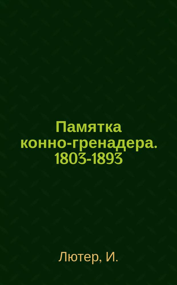 Памятка конно-гренадера. 1803-1893 : Крат. сведения из истории полка : Сост. для ниж. чинов шт.-ротмистр И. Лютер