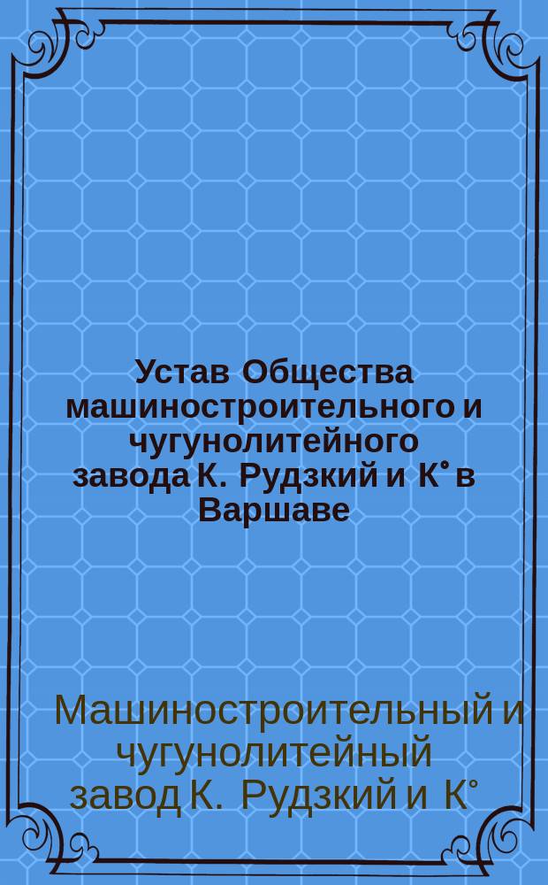 Устав Общества машиностроительного и чугунолитейного завода К. Рудзкий и К&deg; в Варшаве : Утв. 20 нояб. 1892 г