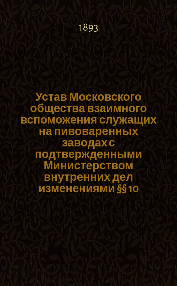 Устав Московского общества взаимного вспоможения служащих на пивоваренных заводах с подтвержденными Министерством внутренних дел изменениями §§ 10, 11, 25 и 34-го : Утв. 2 июня 1888 г.