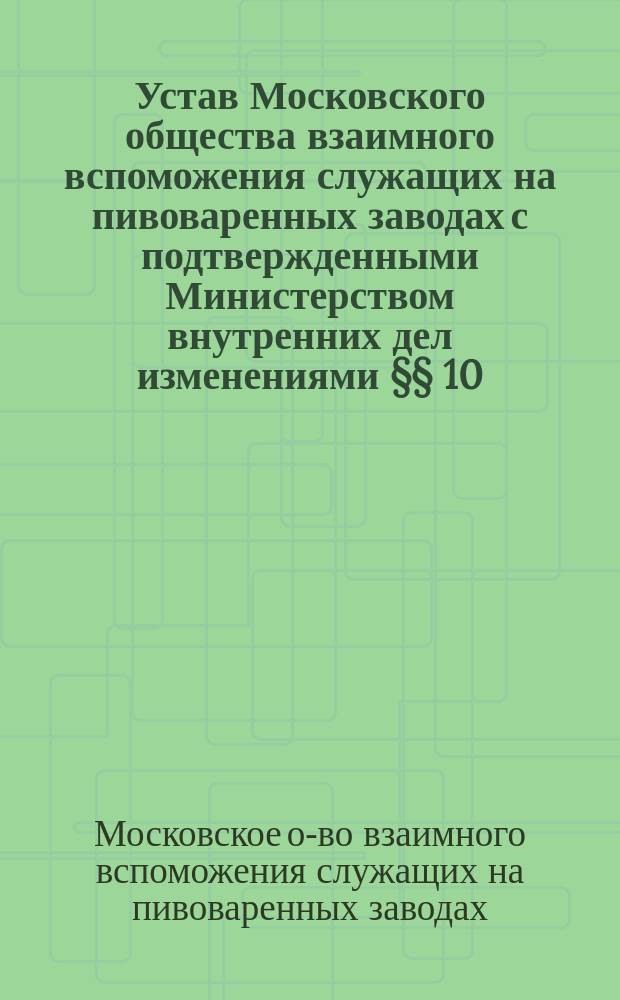 Устав Московского общества взаимного вспоможения служащих на пивоваренных заводах с подтвержденными Министерством внутренних дел изменениями §§ 10, 11, 25 и 34-го : Утв. 2 июня 1888 г.