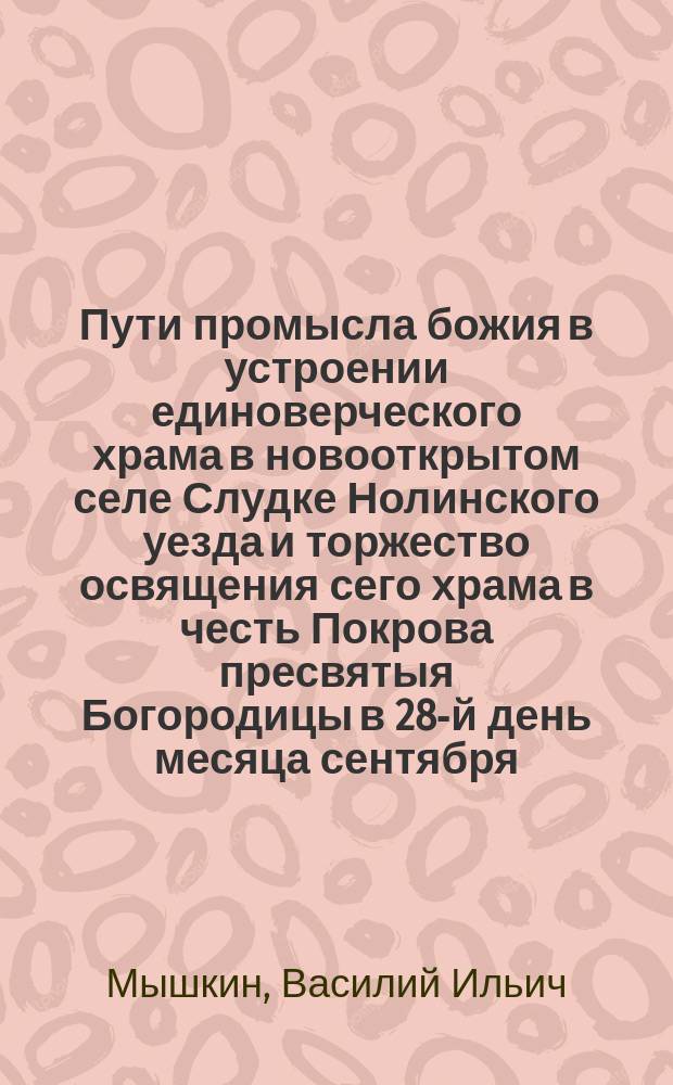 Пути промысла божия в устроении единоверческого храма в новооткрытом селе Слудке Нолинского уезда и торжество освящения сего храма в честь Покрова пресвятыя Богородицы в 28-й день месяца сентября, 1892 года : С прил.